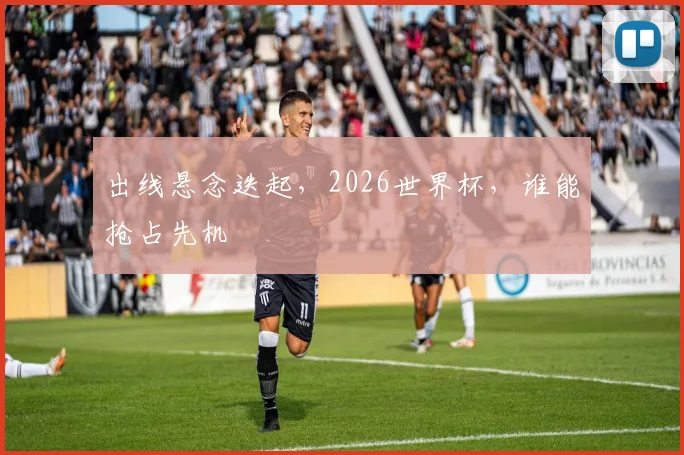出线悬念迭起，2026世界杯，谁能抢占先机