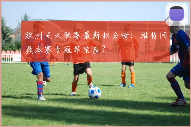 欧洲五大联赛最新积分榜：谁将问鼎本赛季冠军宝座？
