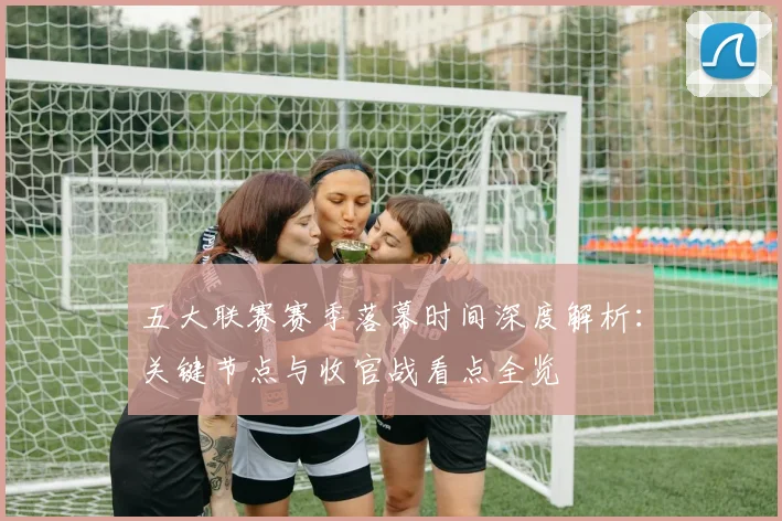 五大联赛赛季落幕时间深度解析：关键节点与收官战看点全览