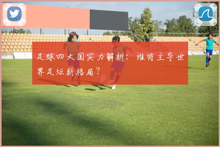 足球四大国实力解析：谁将主导世界足坛新格局？