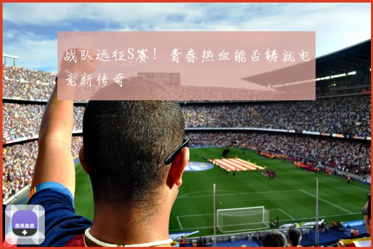 战队远征S赛！青春热血能否铸就电竞新传奇
